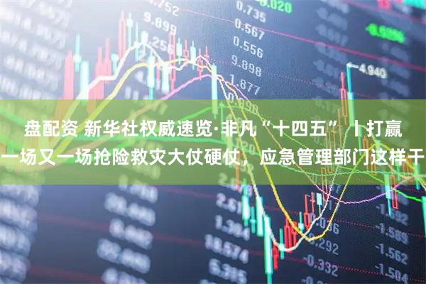 盘配资 新华社权威速览·非凡“十四五” 丨打赢一场又一场抢险救灾大仗硬仗，应急管理部门这样干