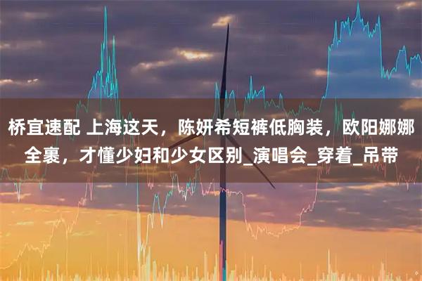 桥宜速配 上海这天，陈妍希短裤低胸装，欧阳娜娜全裹，才懂少妇和少女区别_演唱会_穿着_吊带