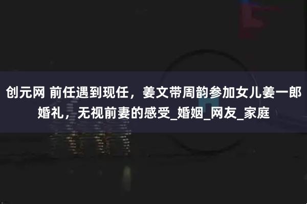 创元网 前任遇到现任，姜文带周韵参加女儿姜一郎婚礼，无视前妻的感受_婚姻_网友_家庭