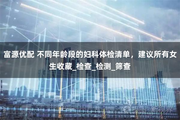 富源优配 不同年龄段的妇科体检清单，建议所有女生收藏_检查_检测_筛查