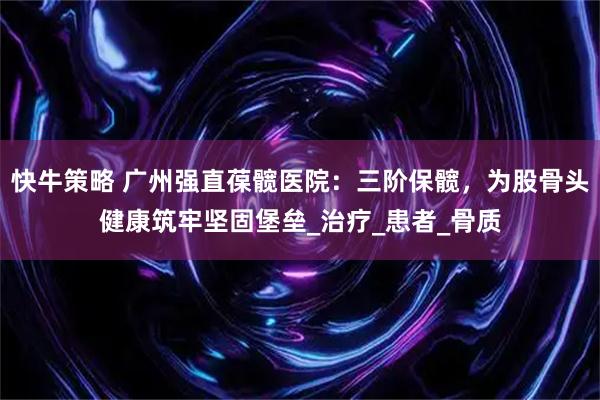 快牛策略 广州强直葆髋医院：三阶保髋，为股骨头健康筑牢坚固堡垒_治疗_患者_骨质