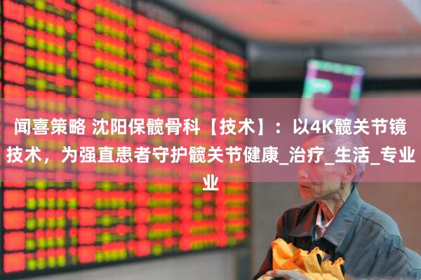 闻喜策略 沈阳保髋骨科【技术】：以4K髋关节镜技术，为强直患者守护髋关节健康_治疗_生活_专业