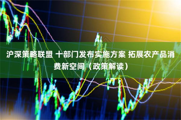 沪深策略联盟 十部门发布实施方案 拓展农产品消费新空间（政策解读）
