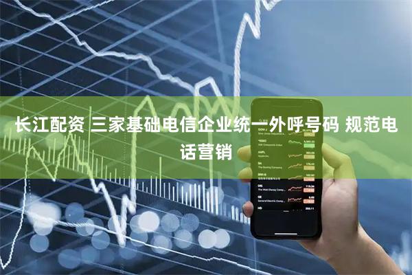 长江配资 三家基础电信企业统一外呼号码 规范电话营销