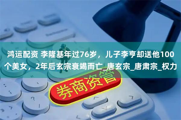 鸿运配资 李隆基年过76岁，儿子李亨却送他100个美女，2年后玄宗衰竭而亡_唐玄宗_唐肃宗_权力