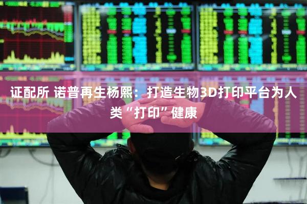 证配所 诺普再生杨熙：打造生物3D打印平台为人类“打印”健康