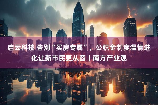 启云科技 告别“买房专属”，公积金制度温情进化让新市民更从容｜南方产业观