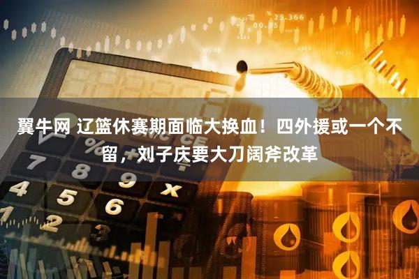 翼牛网 辽篮休赛期面临大换血！四外援或一个不留，刘子庆要大刀阔斧改革