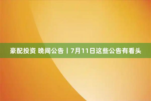 豪配投资 晚间公告丨7月11日这些公告有看头