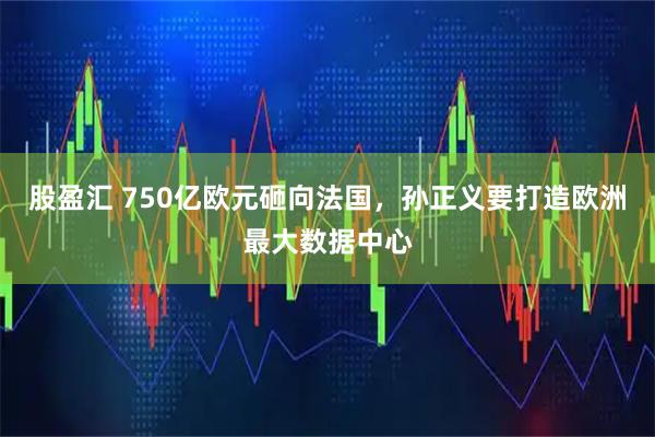 股盈汇 750亿欧元砸向法国，孙正义要打造欧洲最大数据中心