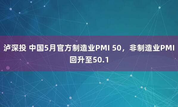 泸深投 中国5月官方制造业PMI 50，非制造业PMI回升至50.1