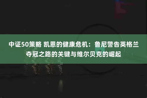 中证50策略 凯恩的健康危机：鲁尼警告英格兰夺冠之路的关键与维尔贝克的崛起