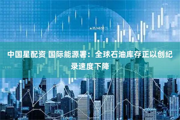 中国星配资 国际能源署：全球石油库存正以创纪录速度下降