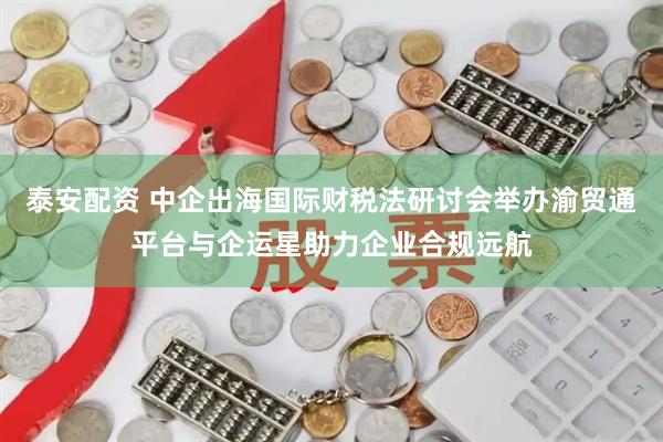 泰安配资 中企出海国际财税法研讨会举办渝贸通平台与企运星助力企业合规远航