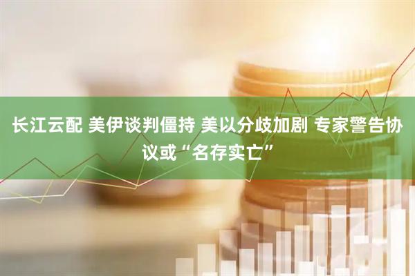 长江云配 美伊谈判僵持 美以分歧加剧 专家警告协议或“名存实亡”