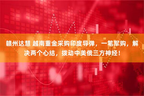 赣州达慧 越南重金采购印度导弹，一笔军购，解决两个心结，拨动中美俄三方神经！