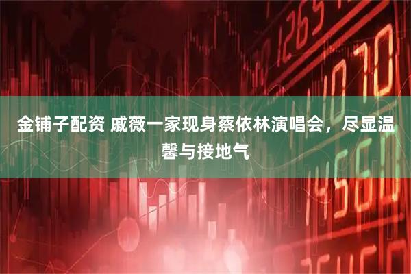 金铺子配资 戚薇一家现身蔡依林演唱会，尽显温馨与接地气