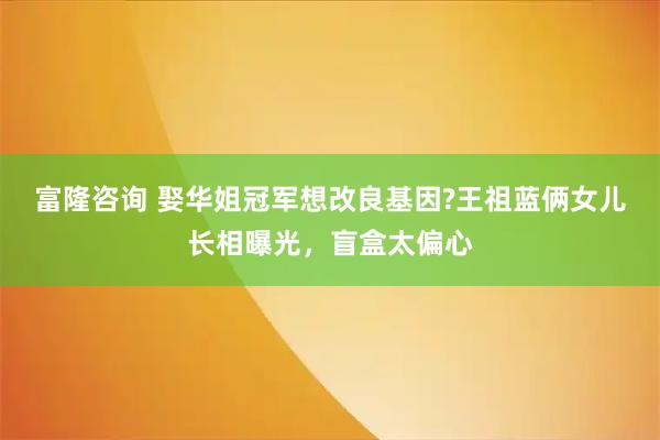 富隆咨询 娶华姐冠军想改良基因?王祖蓝俩女儿长相曝光，盲盒太偏心