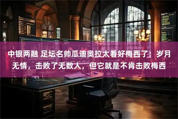 中银两融 足坛名帅瓜迪奥拉太看好梅西了：岁月无情，击败了无数人，但它就是不肯击败梅西