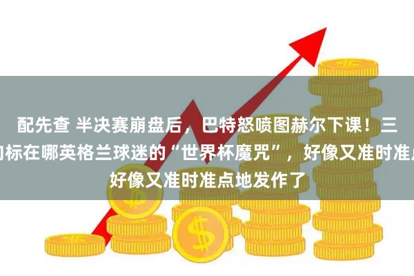 配先查 半决赛崩盘后，巴特怒喷图赫尔下课！三狮换帅风向标在哪英格兰球迷的“世界杯魔咒”，好像又准时准点地发作了