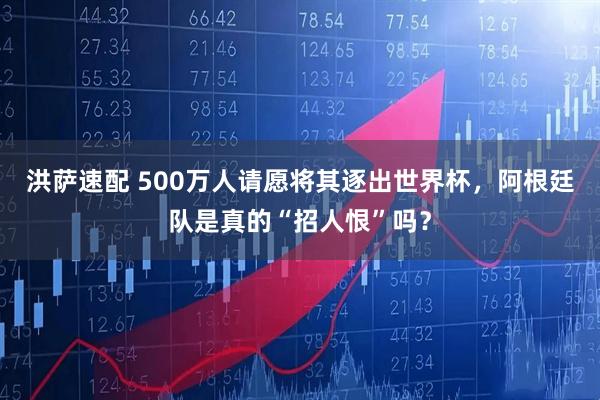 洪萨速配 500万人请愿将其逐出世界杯，阿根廷队是真的“招人恨”吗？