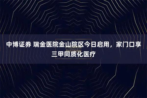 中博证券 瑞金医院金山院区今日启用，家门口享三甲同质化医疗
